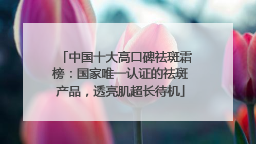 中国十大高口碑祛斑霜榜：国家唯一认证的祛斑产品，透亮肌超长待机