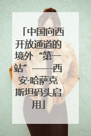 中国向西开放通道的境外“第一站”——西安·哈萨克斯坦码头启用