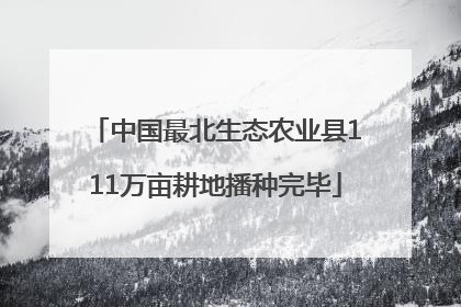 中国最北生态农业县111万亩耕地播种完毕