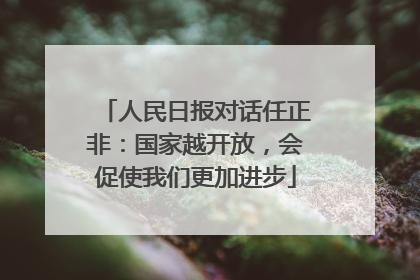人民日报对话任正非：国家越开放，会促使我们更加进步