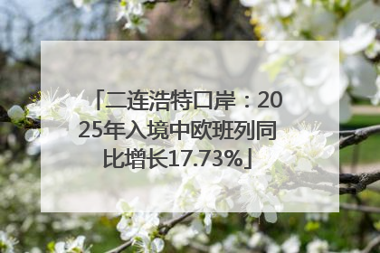 二连浩特口岸：2025年入境中欧班列同比增长17.73%