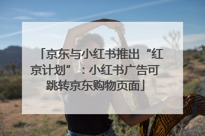 京东与小红书推出“红京计划”：小红书广告可跳转京东购物页面