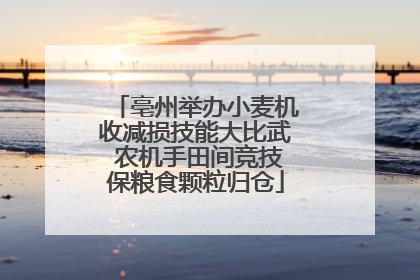 亳州举办小麦机收减损技能大比武 农机手田间竞技保粮食颗粒归仓