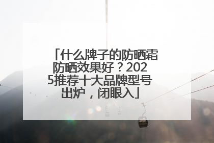 什么牌子的防晒霜防晒效果好？2025推荐十大品牌型号出炉，闭眼入