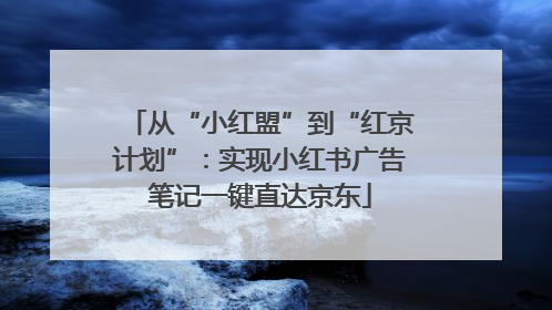 从“小红盟”到“红京计划”：实现小红书广告笔记一键直达京东