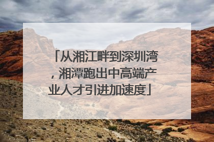 从湘江畔到深圳湾，湘潭跑出中高端产业人才引进加速度
