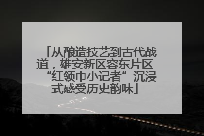 从酿造技艺到古代战道，雄安新区容东片区“红领巾小记者”沉浸式感受历史韵味