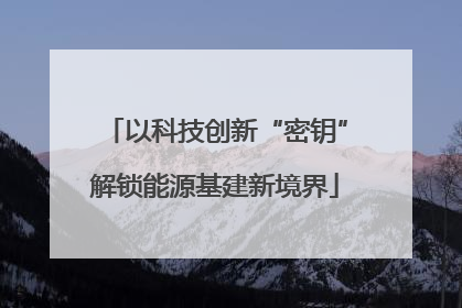 以科技创新“密钥”解锁能源基建新境界