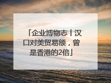 企业博物志丨汉口对美贸易额，曾是香港的2倍