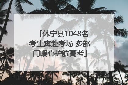 休宁县1048名考生奔赴考场 多部门暖心护航高考