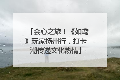 会心之旅！《如鸢》玩家扬州行，打卡潮传递文化热情