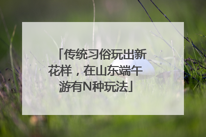 传统习俗玩出新花样，在山东端午游有N种玩法