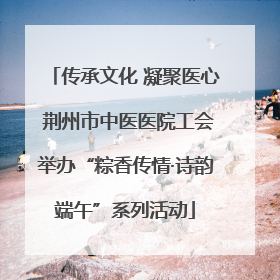 传承文化 凝聚医心 荆州市中医医院工会举办“粽香传情·诗韵端午”系列活动