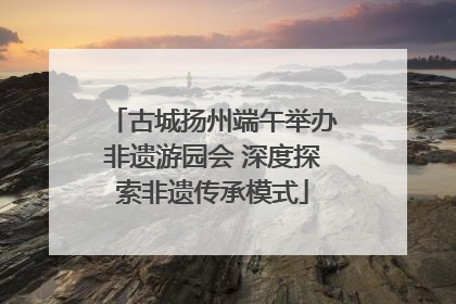 古城扬州端午举办非遗游园会 深度探索非遗传承模式