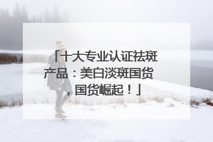 十大专业认证祛斑产品：美白淡斑国货，国货崛起！