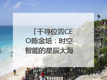 千寻位置CEO陈金培：时空智能的星辰大海，藏在数字万象与人间烟火中