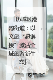 历城区港沟街道：以文旅“超链接”激活全域旅游新生态