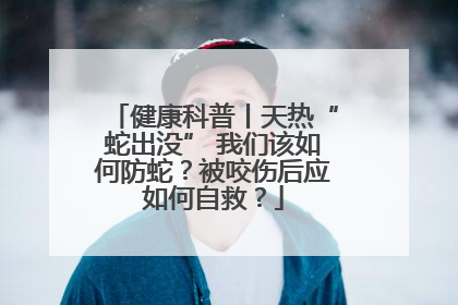 健康科普丨天热“蛇出没” 我们该如何防蛇？被咬伤后应如何自救？