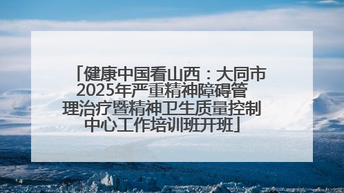 健康中国看山西：大同市2025年严重精神障碍管理治疗暨精神卫生质量控制中心工作培训班开班