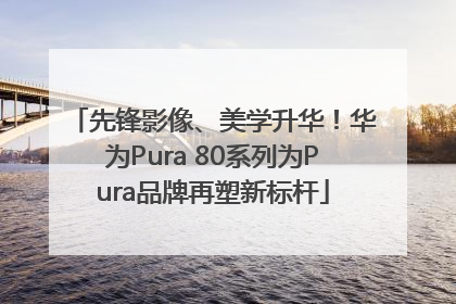 先锋影像、美学升华！华为Pura 80系列为Pura品牌再塑新标杆