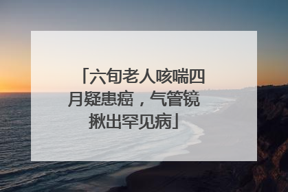 六旬老人咳喘四月疑患癌，气管镜揪出罕见病