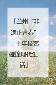 兰州“非遗正青春”：千年技艺碰撞现代生活