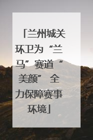 兰州城关环卫为“兰马”赛道“美颜” 全力保障赛事环境