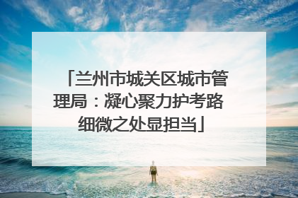 兰州市城关区城市管理局：凝心聚力护考路 细微之处显担当