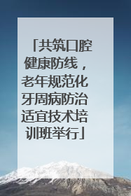 共筑口腔健康防线，老年规范化牙周病防治适宜技术培训班举行