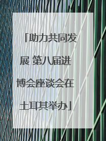 助力共同发展 第八届进博会座谈会在土耳其举办