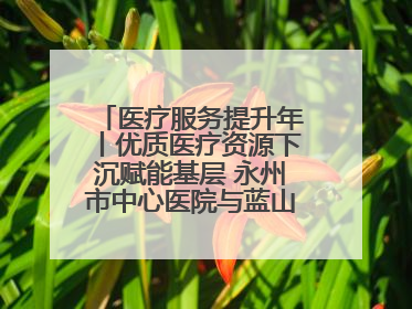医疗服务提升年丨优质医疗资源下沉赋能基层 永州市中心医院与蓝山县医共体总院共筑健康屏障
