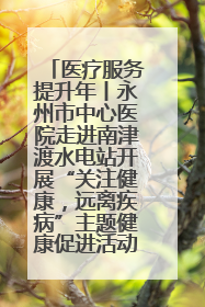 医疗服务提升年丨永州市中心医院走进南津渡水电站开展“关注健康，远离疾病”主题健康促进活动