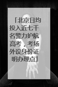 北京日均投入近七千名警力护航高考，考场外设身份证明办理点