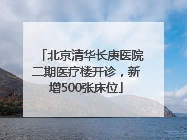 北京清华长庚医院二期医疗楼开诊，新增500张床位