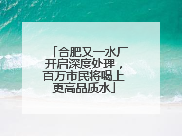 合肥又一水厂开启深度处理，百万市民将喝上更高品质水