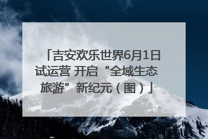 吉安欢乐世界6月1日试运营 开启“全域生态旅游”新纪元（图）