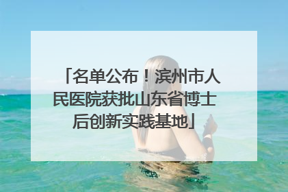 名单公布！滨州市人民医院获批山东省博士后创新实践基地