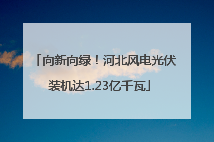 向新向绿！河北风电光伏装机达1.23亿千瓦