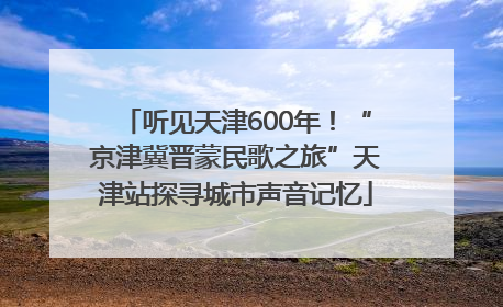 听见天津600年！“京津冀晋蒙民歌之旅”天津站探寻城市声音记忆