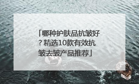 哪种护肤品抗皱好？精选10款有效抗皱去皱产品推荐