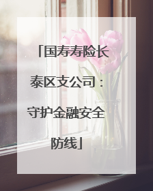 国寿寿险长泰区支公司：守护金融安全防线