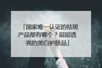 国家唯一认证的祛斑产品都有哪个？层层透亮的美白护肤品