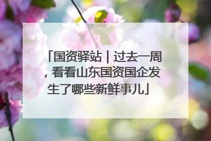 国资驿站｜过去一周，看看山东国资国企发生了哪些新鲜事儿