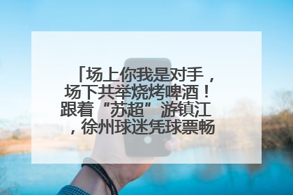 场上你我是对手，场下共举烧烤啤酒！跟着“苏超”游镇江，徐州球迷凭球票畅游名山胜景