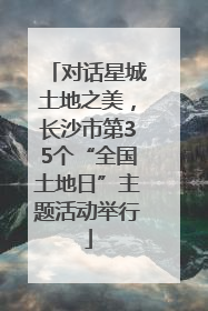 对话星城土地之美，长沙市第35个“全国土地日”主题活动举行