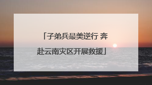 子弟兵最美逆行 奔赴云南灾区开展救援