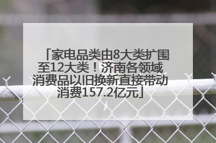 家电品类由8大类扩围至12大类！济南各领域消费品以旧换新直接带动消费157.2亿元