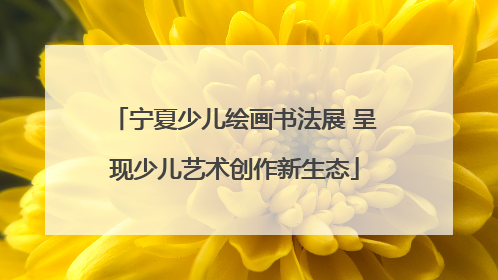 宁夏少儿绘画书法展 呈现少儿艺术创作新生态
