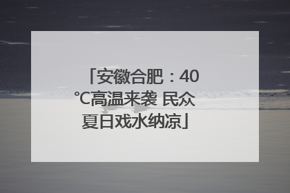 安徽合肥：40℃高温来袭 民众夏日戏水纳凉