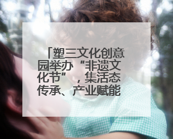 塑三文化创意园举办“非遗文化节”，集活态传承、产业赋能、人才孵化于一体
